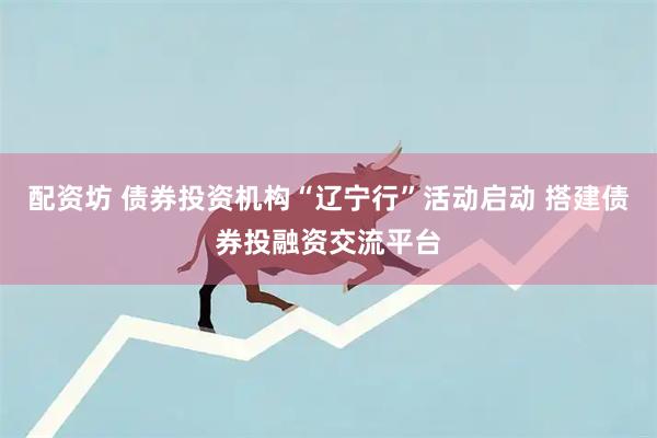 配资坊 债券投资机构“辽宁行”活动启动 搭建债券投融资交流平台