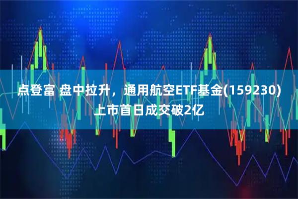 点登富 盘中拉升，通用航空ETF基金(159230)上市首日成交破2亿