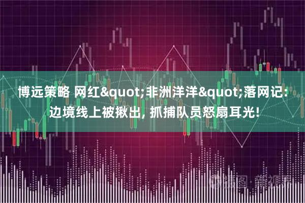 博远策略 网红"非洲洋洋"落网记: 边境线上被揪出, 抓捕队员怒扇耳光!