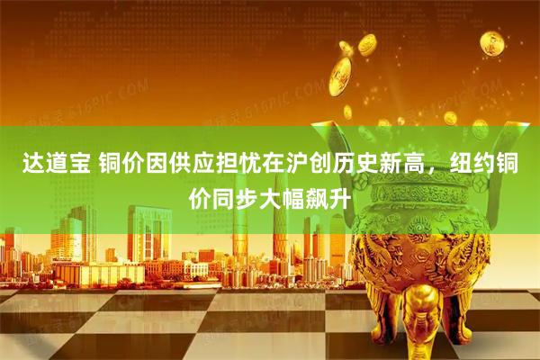达道宝 铜价因供应担忧在沪创历史新高，纽约铜价同步大幅飙升
