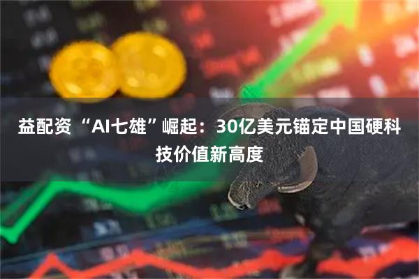 益配资 “AI七雄”崛起：30亿美元锚定中国硬科技价值新高度