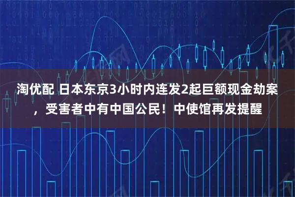 淘优配 日本东京3小时内连发2起巨额现金劫案，受害者中有中国公民！中使馆再发提醒