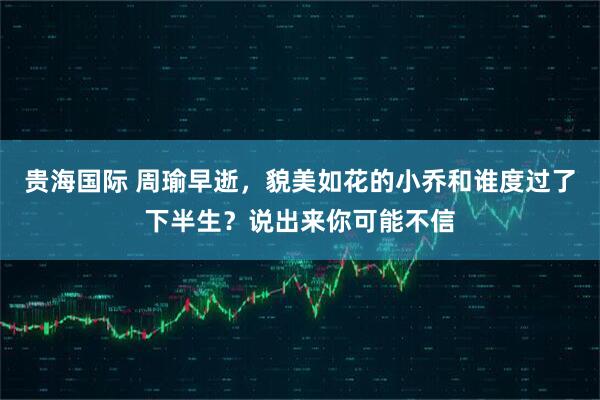 贵海国际 周瑜早逝,貌美如花的小乔和谁度过了下半生?说出来你可能不信
