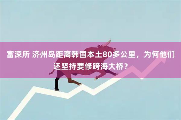 富深所 济州岛距离韩国本土80多公里，为何他们还坚持要修跨海大桥？