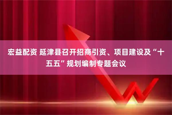 宏益配资 延津县召开招商引资、项目建设及“十五五”规划编制专题会议