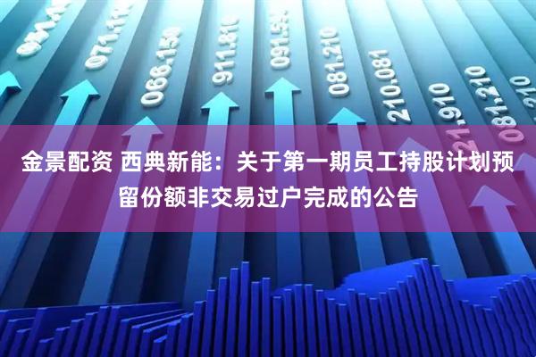 金景配资 西典新能：关于第一期员工持股计划预留份额非交易过户完成的公告