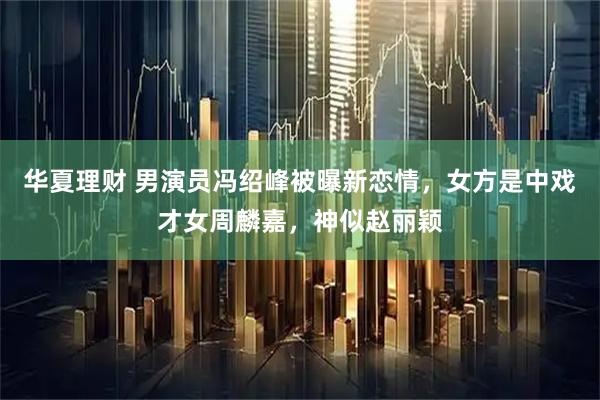 华夏理财 男演员冯绍峰被曝新恋情,女方是中戏才女周麟嘉,神似赵丽颖