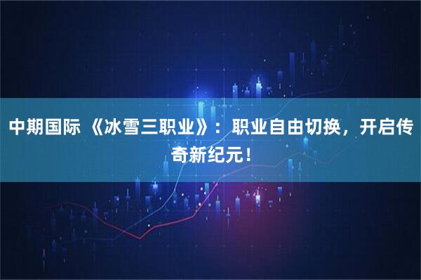中期国际 《冰雪三职业》：职业自由切换，开启传奇新纪元！