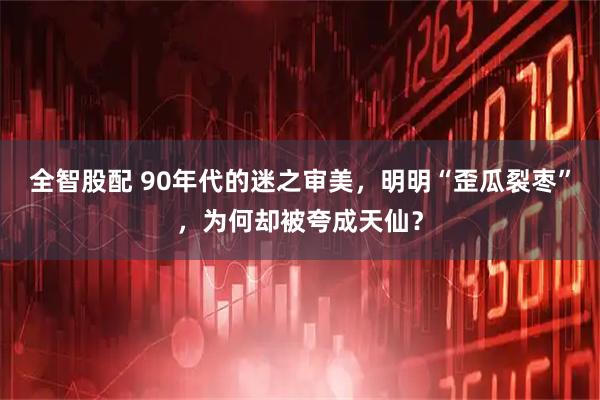 全智股配 90年代的迷之审美，明明“歪瓜裂枣”，为何却被夸成天仙？