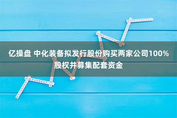 亿操盘 中化装备拟发行股份购买两家公司100%股权并募集配套资金