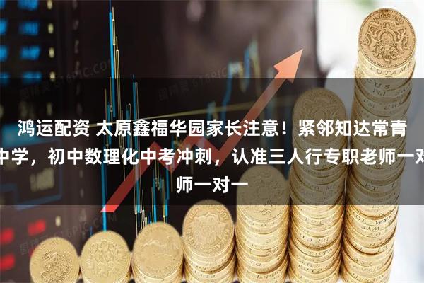 鸿运配资 太原鑫福华园家长注意！紧邻知达常青藤中学，初中数理化中考冲刺，认准三人行专职老师一对一