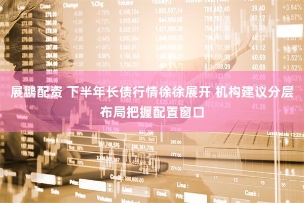 展鵬配资 下半年长债行情徐徐展开 机构建议分层布局把握配置窗口