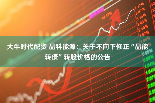 大牛时代配资 晶科能源：关于不向下修正“晶能转债”转股价格的公告