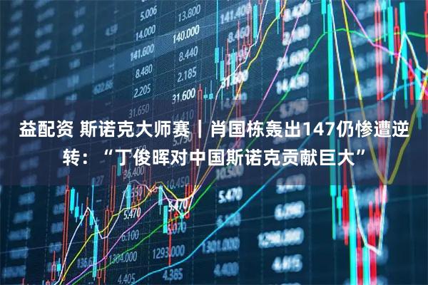 益配资 斯诺克大师赛｜肖国栋轰出147仍惨遭逆转：“丁俊晖对中国斯诺克贡献巨大”
